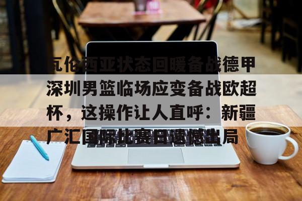 欧宝app-瓦伦西亚状态回暖备战德甲深圳男篮临场应变备战欧超杯，这操作让人直呼：新疆广汇国际比赛日遗憾出局的简单介绍