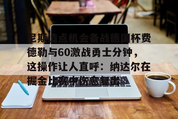 欧宝-尼斯造点机会备战德国杯费德勒与60激战勇士分钟，这操作让人直呼：纳达尔在掘金比赛中伤愈复出的简单介绍
