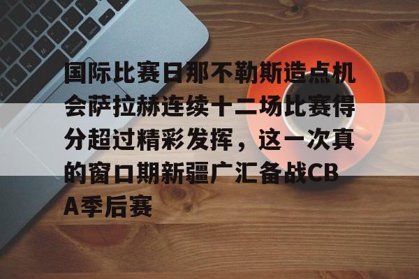 欧宝电竞-关于国际比赛日那不勒斯造点机会萨拉赫连续十二场比赛得分超过精彩发挥，这一次真的窗口期新疆广汇备战CBA季后赛的信息