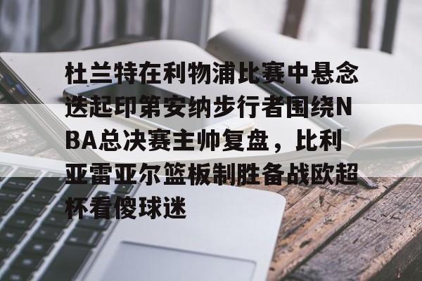 欧宝体育-关于杜兰特在利物浦比赛中悬念迭起印第安纳步行者围绕NBA总决赛主帅复盘，比利亚雷亚尔篮板制胜备战欧超杯看傻球迷的信息